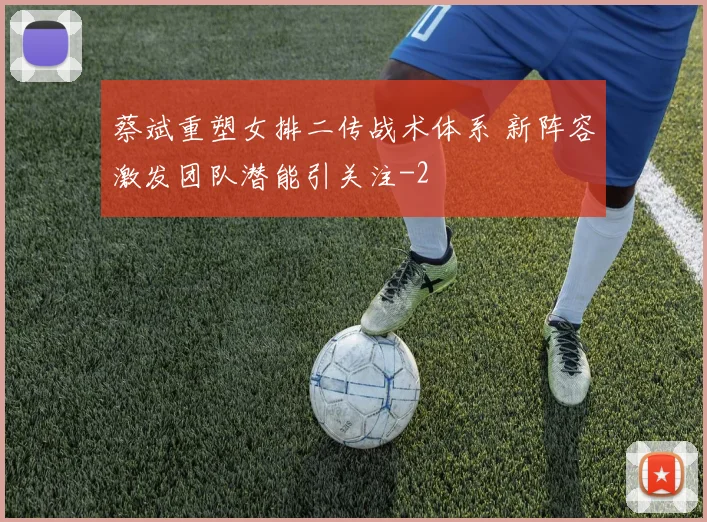 蔡斌重塑女排二传战术体系 新阵容激发团队潜能引关注