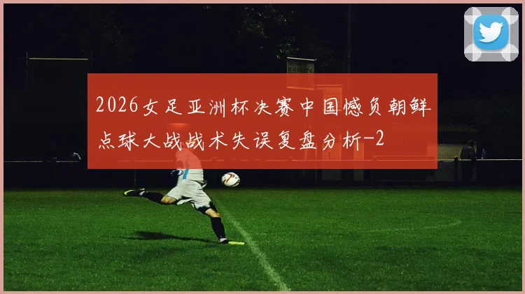 2026女足亚洲杯决赛中国憾负朝鲜点球大战战术失误复盘分析