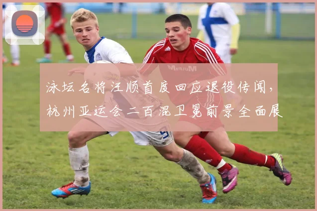 泳坛名将汪顺首度回应退役传闻，杭州亚运会二百混卫冕前景全面展望