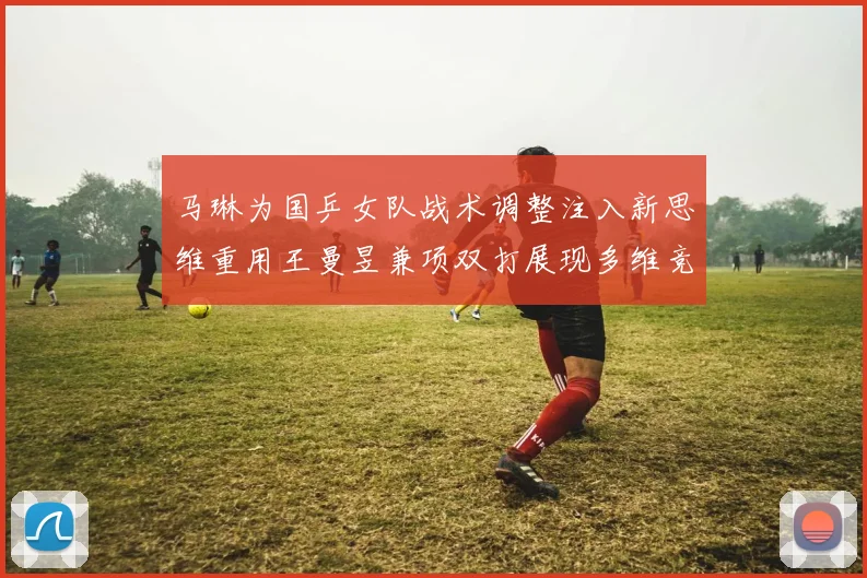 马琳为国乒女队战术调整注入新思维重用王曼昱兼项双打展现多维竞争力