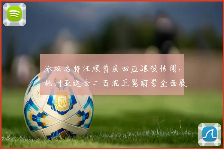 泳坛名将汪顺首度回应退役传闻,杭州亚运会二百混卫冕前景全面展望
