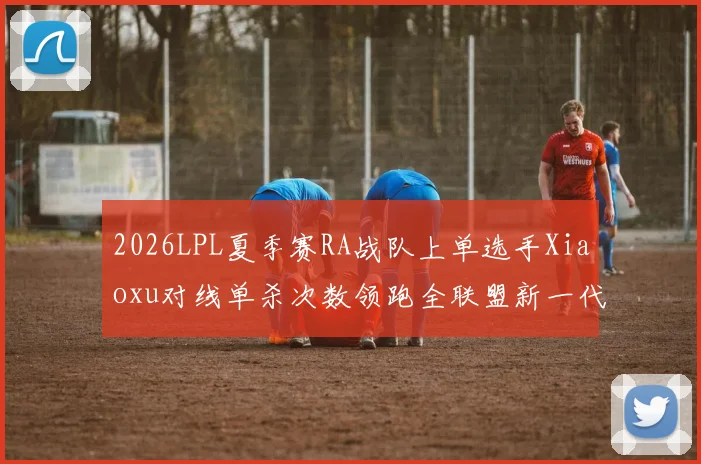 2026LPL夏季赛RA战队上单选手Xiaoxu对线单杀次数领跑全联盟新一代上路霸主崛起