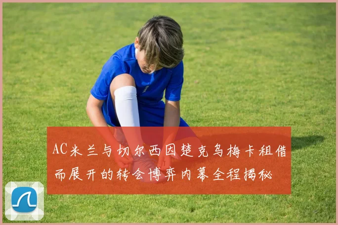 AC米兰与切尔西因楚克乌梅卡租借而展开的转会博弈内幕全程揭秘