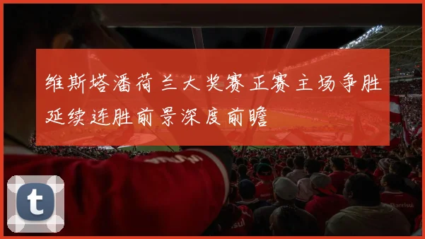 维斯塔潘荷兰大奖赛正赛主场争胜延续连胜前景深度前瞻