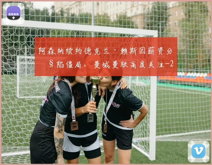 阿森纳续约德克兰·赖斯因薪资分歧陷僵局,曼城曼联高度关注