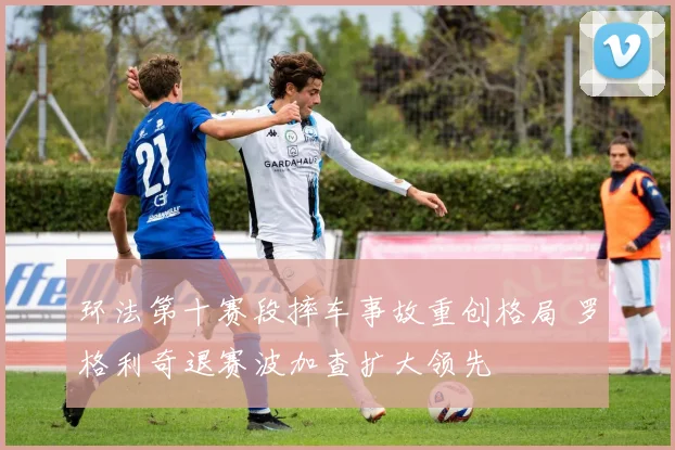 环法第十赛段摔车事故重创格局 罗格利奇退赛波加查扩大领先