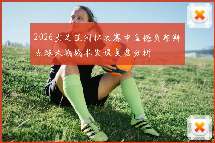 2026女足亚洲杯决赛中国憾负朝鲜点球大战战术失误复盘分析