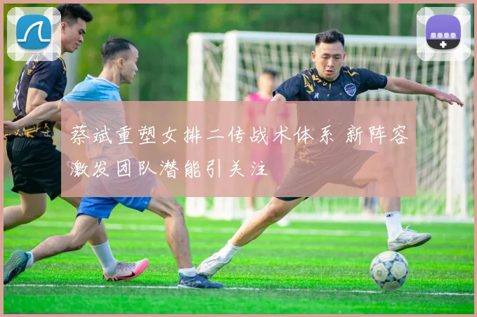 蔡斌重塑女排二传战术体系 新阵容激发团队潜能引关注