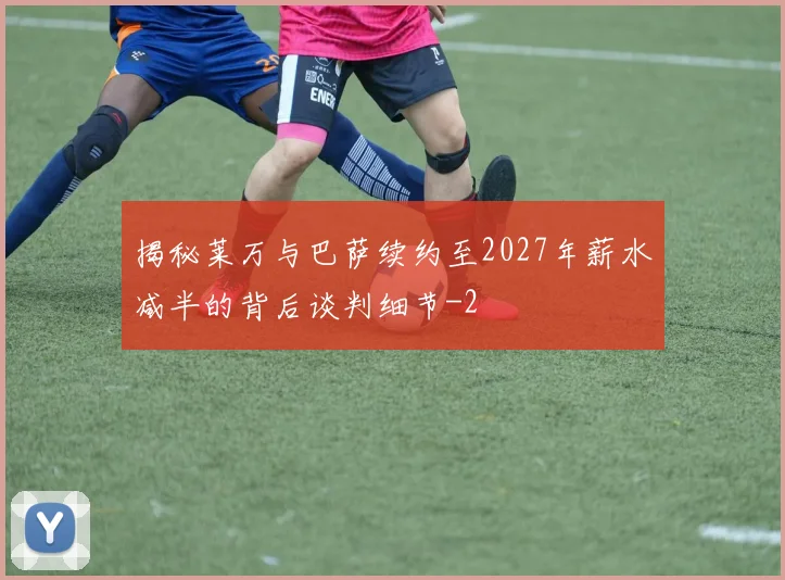 揭秘莱万与巴萨续约至2027年薪水减半的背后谈判细节