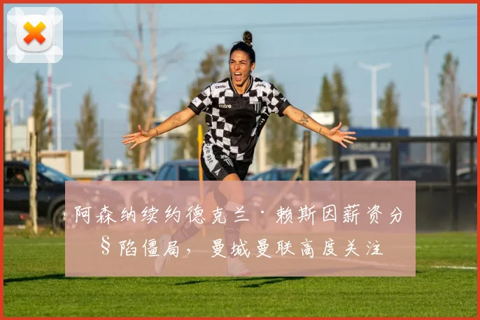 阿森纳续约德克兰·赖斯因薪资分歧陷僵局，曼城曼联高度关注