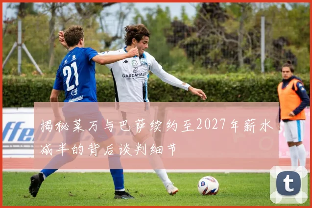 揭秘莱万与巴萨续约至2027年薪水减半的背后谈判细节