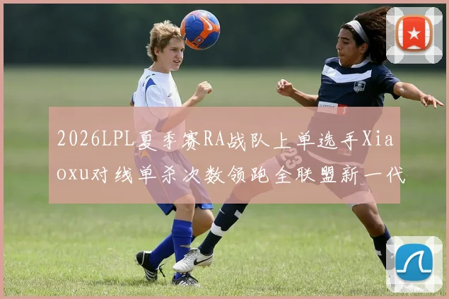 2026LPL夏季赛RA战队上单选手Xiaoxu对线单杀次数领跑全联盟新一代上路霸主崛起