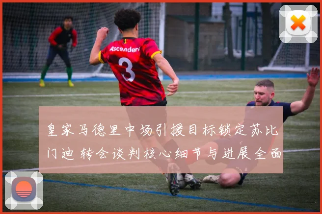 皇家马德里中场引援目标锁定苏比门迪 转会谈判核心细节与进展全面曝光